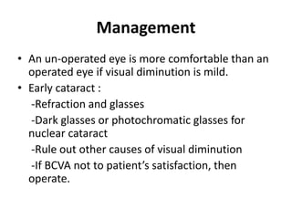 Management
• An un-operated eye is more comfortable than an
operated eye if visual diminution is mild.
• Early cataract :
-Refraction and glasses
-Dark glasses or photochromatic glasses for
nuclear cataract
-Rule out other causes of visual diminution
-If BCVA not to patient’s satisfaction, then
operate.
 