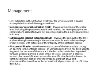 Management
• Lens extraction is the definitive treatment for senile cataract. It can be
accomplished via the following procedures:
• Intracapsular cataract extraction (ICCE) - Involves extraction of the entire
lens, including the posterior capsule and zonules; the many postoperative
complications associated with this procedure has led to a significant decline
in its use
• Extracapsular cataract extraction (ECCE) - Involves the removal of the lens
nucleus through an opening in the anterior capsule and a relatively large
limbal incision, with retention of the integrity of the posterior capsule
• Phacoemulsification - Also involves extraction of the lens nucleus through
an opening in the anterior capsule; an ultrasonically driven needle is used to
fragment the nucleus of the cataract; the lens substrate is then aspirated
through a needle port via a small limbal or scleral incision in a process
termed phacoemulsification Intraocular lens (IOL) implantation is used in
combination with each of these techniques, although ECCE and
phacoemulsification allow for better anatomical placement of the IOL than
does ICCE.
 
