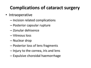 Complications of cataract surgery
• Intraoperative
– Incision related complications
– Posterior capsular rupture
– Zonular dehisence
– Vitreous loss
– Nuclear drop
– Posterior loss of lens fragments
– Injury to the cornea, iris and lens
– Expulsive choroidal haemorrhage
 