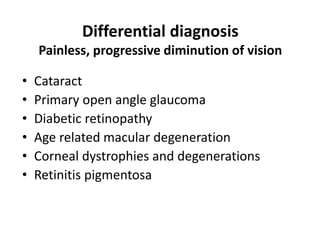 Differential diagnosis
Painless, progressive diminution of vision
• Cataract
• Primary open angle glaucoma
• Diabetic retinopathy
• Age related macular degeneration
• Corneal dystrophies and degenerations
• Retinitis pigmentosa
 