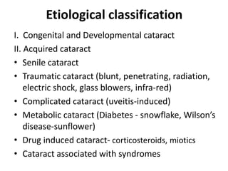 Etiological classification
I. Congenital and Developmental cataract
II. Acquired cataract
• Senile cataract
• Traumatic cataract (blunt, penetrating, radiation,
electric shock, glass blowers, infra-red)
• Complicated cataract (uveitis-induced)
• Metabolic cataract (Diabetes - snowflake, Wilson’s
disease-sunflower)
• Drug induced cataract- corticosteroids, miotics
• Cataract associated with syndromes
 