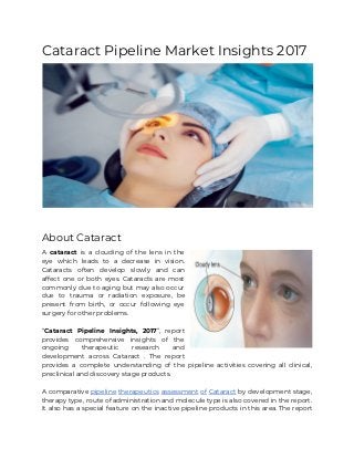 Cataract​ ​Pipeline​ ​Market​ ​Insights​ ​2017 
 
About​ ​Cataract 
A ​cataract is a clouding of the lens in the                   
eye which leads to a decrease in vision.               
Cataracts often develop slowly and can           
affect one or both eyes. Cataracts are most               
commonly due to aging but may also occur               
due to trauma or radiation exposure, be             
present from birth, or occur following eye             
surgery​ ​for​ ​other​ ​problems. 
 
“​Cataract Pipeline Insights, 2017​”, report         
provides comprehensive insights of the         
ongoing therapeutic research and       
development across Cataract . The report           
provides a complete understanding of the pipeline activities covering all clinical,                     
preclinical​ ​and​ ​discovery​ ​stage​ ​products.  
 
A comparative ​pipeline therapeutics assessment of Cataract by development stage,                   
therapy type, route of administration and molecule type is also covered in the report.                           
It also has a special feature on the inactive pipeline products in this area. The report                               
 