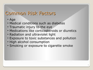 Common Risk Factors
•   Age
•   Medical conditions such as diabetes
•   Traumatic injury to the eye
•   Medications like corticosteroids or diuretics
•   Radiation and ultraviolet light
•   Exposure to toxic substances and pollution
•   High alcohol consumption
•   Smoking or exposure to cigarette smoke




                                                    6
 