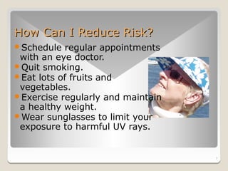 How Can I Reduce Risk?
Schedule  regular appointments
 with an eye doctor.
Quit smoking.
Eat lots of fruits and
 vegetables.
Exercise regularly and maintain
 a healthy weight.
Wear sunglasses to limit your
 exposure to harmful UV rays.


                                   7
 