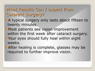What Results Can I expect from
Cataract Surgery?
A typical surgery only lasts about fifteen to
 twenty minutes.
Most patients see vision improvement
 within the first week after cataract surgery.
Your eyes should fully heal within eight
 weeks.
After healing is complete, glasses may be
 required to further improve vision.


                                                 9
 