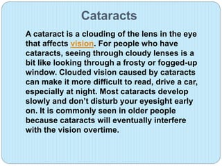 Cataracts
A cataract is a clouding of the lens in the eye
that affects vision. For people who have
cataracts, seeing through cloudy lenses is a
bit like looking through a frosty or fogged-up
window. Clouded vision caused by cataracts
can make it more difficult to read, drive a car,
especially at night. Most cataracts develop
slowly and don’t disturb your eyesight early
on. It is commonly seen in older people
because cataracts will eventually interfere
with the vision overtime.
 