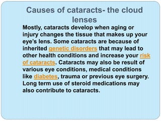 Causes of cataracts- the cloud
lenses
Mostly, cataracts develop when aging or
injury changes the tissue that makes up your
eye’s lens. Some cataracts are because of
inherited genetic disorders that may lead to
other health conditions and increase your risk
of cataracts. Cataracts may also be result of
various eye conditions, medical conditions
like diabetes, trauma or previous eye surgery.
Long term use of steroid medications may
also contribute to cataracts.
 