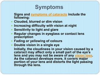 Symptoms
Signs and symptoms of cataracts include the
following:
 Clouded, blurred or dim vision
 Increasing difficulty with vision at night
 Sensitivity to light and glare
 Regular changes in eyeglass or contact lens
prescription
 Fading or yellowing of colours
 Double vision in a single eye
Initially, the cloudiness in your vision caused by a
cataract may affect only a small part of the eye’s
lens and you may not be aware of any vision loss.
As the cataract develops more, it covers major
portion of your lens and distorts the light passing
through the lens.
 