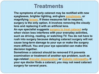 Treatments
The symptoms of early cataract may be rectified with new
eyeglasses, brighter lighting, anti-glare sunglasses, or
magnifying lenses. If these measures fail to respond,
surgery is the only option. It involves removing the cloudy
lens and replacing it with an artificial lens.
An eye specialist suggests surgery to treat cataract only
when vision loss interferes with your everyday activities,
such as driving, reading, or watching TV. You do not have to
rush into surgery because delaying cataract surgery will not
cause long-term damage to your eye or make the surgery
more difficult. You and your eye specialist can make this
decision together.
Sometimes a cataract should be removed if it prevents
examination or treatment of another eye problem, such as
age-related macular degeneration or diabetic retinopathy. If
your eye doctor finds a cataract, you may not need cataract
surgery for several years.
 