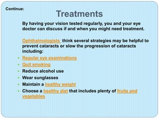 Treatments
By having your vision tested regularly, you and your eye
doctor can discuss if and when you might need treatment.
Ophthalmologists think several strategies may be helpful to
prevent cataracts or slow the progression of cataracts
including:
 Regular eye examinations
 Quit smoking
 Reduce alcohol use
 Wear sunglasses
 Maintain a healthy weight
 Choose a healthy diet that includes plenty of fruits and
vegetables
Continue:
 