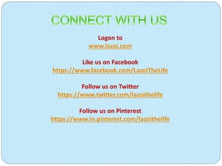 Logon to
www.lazoi.com
Like us on Facebook
https://www.facebook.com/LazoiTheLife
Follow us on Twitter
https://www.twitter.com/lazoithelife
Follow us on Pinterest
https://www.in.pinterest.com/lazoithelife
 