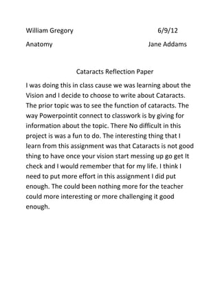William Gregory                                6/9/12
Anatomy                                   Jane Addams


                  Cataracts Reflection Paper
I was doing this in class cause we was learning about the
Vision and I decide to choose to write about Cataracts.
The prior topic was to see the function of cataracts. The
way Powerpointit connect to classwork is by giving for
information about the topic. There No difficult in this
project is was a fun to do. The interesting thing that I
learn from this assignment was that Cataracts is not good
thing to have once your vision start messing up go get It
check and I would remember that for my life. I think I
need to put more effort in this assignment I did put
enough. The could been nothing more for the teacher
could more interesting or more challenging it good
enough.
 