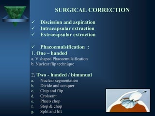 SURGICAL CORRECTION
✓ Discission and aspiration
✓ Intracapsular extraction
✓ Extracapsular extraction
✓ Phacoemulsification :
1. One – handed
a. V shaped Phacoemulsification
b. Nuclear flip technique
2. Two - handed / bimanual
a. Nuclear segmentation
b. Divide and conquer
c. Chip and flip
d. Croissant
e. Phaco chop
f. Stop & chop
g. Split and lift
 