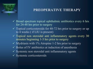 PREOPERATIVE THERAPY
✓ Broad spectrum topical ophthalmic antibiotics every 6 hrs
for 24-48 hrs prior to surgery
✓ Topical corticosteroids for 48-72 hrs prior to surgery or up
to 4 weeks ( if LIU is present)
✓ Topical non steroidal anti inflammatory agents every 30
minutes beginning 1-3 hrs prior to surgery
✓ Mydriasis with 1% Atropine 1-2 hrs prior to surgery
✓ Bolus of IV antibiotics at induction of anesthesia
✓ Systemic non steroidal anti inflammatory agents
✓ Systemic corticosteroids
 