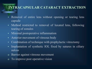 INTRACAPSULAR CATARACT EXTRACTION
• Removal of entire lens without opening or tearing lens
capsule
• Method restricted to removal of luxated lens, following
tearing of zonules
• Minimal postoperative inflammation
• Anterior movement of vitreous body
• Combination of technique with prophylactic vitrectomy
• Implantation of synthetic IOL fixed by sutures in ciliary
sulcus
o Barrier against vitreous movement
o To improve post operative vision
 