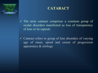 CATARACT
✓ The term cataract comprises a common group of
ocular disorders manifested as loss of transparency
of lens or its capsule
✓ Cataract refers to group of lens disorders of varying
age of onset, speed and extent of progression
appearance & etiology
 