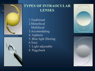 TYPES OF INTRAOCULAR
LENSES
1.Traditional
2.Monofocal
Multifocal
3.Accomodating
4. Aspheric
5. Blue light filtering
6.Toric
7. Light adjustable
8. Piggyback
 