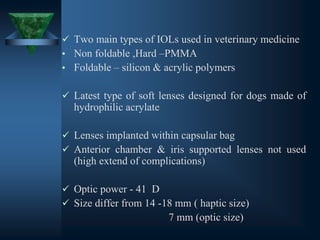 ✓ Two main types of IOLs used in veterinary medicine
• Non foldable ,Hard –PMMA
• Foldable – silicon & acrylic polymers
✓ Latest type of soft lenses designed for dogs made of
hydrophilic acrylate
✓ Lenses implanted within capsular bag
✓ Anterior chamber & iris supported lenses not used
(high extend of complications)
✓ Optic power - 41 D
✓ Size differ from 14 -18 mm ( haptic size)
7 mm (optic size)
 