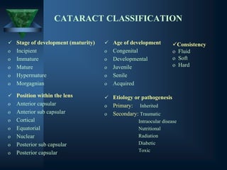 CATARACT CLASSIFICATION
✓ Stage of development (maturity)
o Incipient
o Immature
o Mature
o Hypermature
o Morgagnian
✓ Age of development
o Congenital
o Developmental
o Juvenile
o Senile
o Acquired
✓ Position within the lens
o Anterior capsular
o Anterior sub capsular
o Cortical
o Equatorial
o Nuclear
o Posterior sub capsular
o Posterior capsular
✓ Etiology or pathogenesis
o Primary: Inherited
o Secondary: Traumatic
Intraocular disease
Nutritional
Radiation
Diabetic
Toxic
✓Consistency
o Fluid
o Soft
o Hard
 