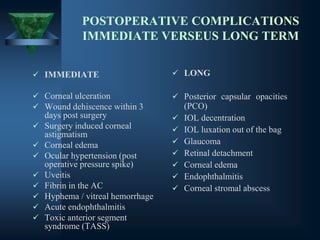 POSTOPERATIVE COMPLICATIONS
IMMEDIATE VERSEUS LONG TERM
✓ IMMEDIATE
✓ Corneal ulceration
✓ Wound dehiscence within 3
days post surgery
✓ Surgery induced corneal
astigmatism
✓ Corneal edema
✓ Ocular hypertension (post
operative pressure spike)
✓ Uveitis
✓ Fibrin in the AC
✓ Hyphema / vitreal hemorrhage
✓ Acute endophthalmitis
✓ Toxic anterior segment
syndrome (TASS)
✓ LONG
✓ Posterior capsular opacities
(PCO)
✓ IOL decentration
✓ IOL luxation out of the bag
✓ Glaucoma
✓ Retinal detachment
✓ Corneal edema
✓ Endophthalmitis
✓ Corneal stromal abscess
 