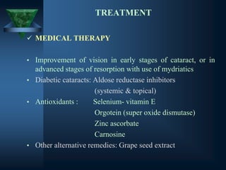 TREATMENT
✓ MEDICAL THERAPY
• Improvement of vision in early stages of cataract, or in
advanced stages of resorption with use of mydriatics
• Diabetic cataracts: Aldose reductase inhibitors
(systemic & topical)
• Antioxidants : Selenium- vitamin E
Orgotein (super oxide dismutase)
Zinc ascorbate
Carnosine
• Other alternative remedies: Grape seed extract
 