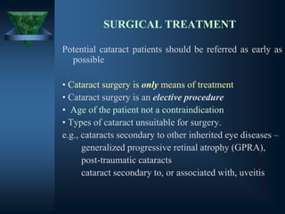SURGICAL TREATMENT
Potential cataract patients should be referred as early as
possible
• Cataract surgery is only means of treatment
• Cataract surgery is an elective procedure
• Age of the patient not a contraindication
• Types of cataract unsuitable for surgery.
e.g., cataracts secondary to other inherited eye diseases –
generalized progressive retinal atrophy (GPRA),
post-traumatic cataracts
cataract secondary to, or associated with, uveitis
 