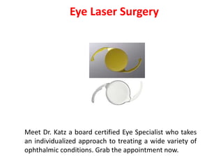 Eye Laser Surgery
Meet Dr. Katz a board certified Eye Specialist who takes
an individualized approach to treating a wide variety of
ophthalmic conditions. Grab the appointment now.
 