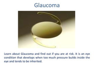 Glaucoma
Learn about Glaucoma and find out if you are at risk. It is an eye
condition that develops when too much pressure builds inside the
eye and tends to be inherited.
 