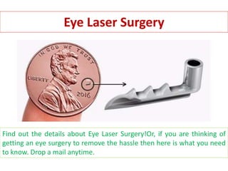 Eye Laser Surgery
Find out the details about Eye Laser Surgery!Or, if you are thinking of
getting an eye surgery to remove the hassle then here is what you need
to know. Drop a mail anytime.