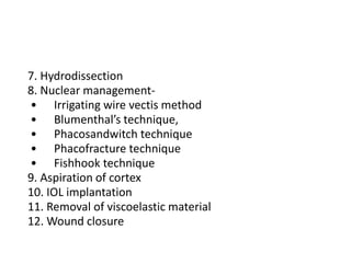 7. Hydrodissection
8. Nuclear management-
• Irrigating wire vectis method
• Blumenthal’s technique,
• Phacosandwitch technique
• Phacofracture technique
• Fishhook technique
9. Aspiration of cortex
10. IOL implantation
11. Removal of viscoelastic material
12. Wound closure
 