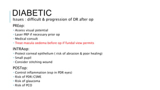DIABETIC
Issues : difficult & progression of DR after op
PREop:
 Assess visual potential
 Laser PRP if necessary prior op
 Medical consult
 Treat macula oedema before op if fundal view permits
INTRAop:
 Protect corneal epithelium ( risk of abrasion & poor healing)
 Small pupil
 Consider stitching wound
POSTop:
 Control inflammation (esp in PDR eyes)
 Risk of PDR/CSME
 Risk of glaucoma
 Risk of PCO
 