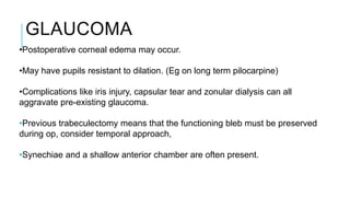 GLAUCOMA
•Postoperative corneal edema may occur.
•May have pupils resistant to dilation. (Eg on long term pilocarpine)
•Complications like iris injury, capsular tear and zonular dialysis can all
aggravate pre-existing glaucoma.
•Previous trabeculectomy means that the functioning bleb must be preserved
during op, consider temporal approach,
•Synechiae and a shallow anterior chamber are often present.
 