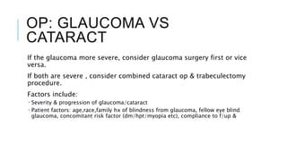OP: GLAUCOMA VS
CATARACT
If the glaucoma more severe, consider glaucoma surgery first or vice
versa.
If both are severe , consider combined cataract op & trabeculectomy
procedure.
Factors include:
 Severity & progression of glaucoma/cataract
 Patient factors: age,race,family hx of blindness from glaucoma, fellow eye blind
glaucoma, concomitant risk factor (dm/hpt/myopia etc), compliance to f/up &
 