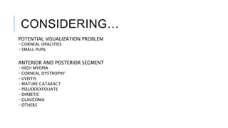 CONSIDERING…
POTENTIAL VISUALIZATION PROBLEM
 CORNEAL OPACITIES
 SMALL PUPIL
ANTERIOR AND POSTERIOR SEGMENT
 HIGH MYOPIA
 CORNEAL DYSTROPHY
 UVEITIS
 MATURE CATARACT
 PSEUDOEXFOLIATE
 DIABETIC
 GLAUCOMA
 OTHERS
 
