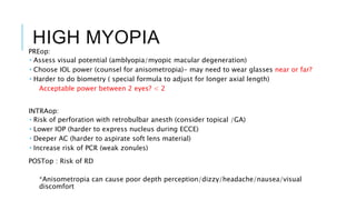 HIGH MYOPIA
PREop:
 Assess visual potential (amblyopia/myopic macular degeneration)
 Choose IOL power (counsel for anisometropia)- may need to wear glasses near or far?
 Harder to do biometry ( special formula to adjust for longer axial length)
Acceptable power between 2 eyes? < 2
INTRAop:
 Risk of perforation with retrobulbar anesth (consider topical /GA)
 Lower IOP (harder to express nucleus during ECCE)
 Deeper AC (harder to aspirate soft lens material)
 Increase risk of PCR (weak zonules)
POSTop : Risk of RD
*Anisometropia can cause poor depth perception/dizzy/headache/nausea/visual
discomfort
 