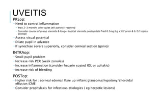 UVEITIS
PREop:
 Need to control inflammation
 Wait 2-3 months after quiet cell activity/ resolved
 Consider course of preop steroids & longer topical steroids postop (tab Pred 0.5mg/kg x3/7 prior & 6/52 topical
postop)
 Assess visual potential
 Dilate pupil in advance
 If synechiae severe superiorly, consider corneal section (gonio)
INTRAop:
 Small pupil problem
 Increase risk PCR (weak zonules)
 Increase inflammation (consider heparin coated IOL or aphakic)
 Increase risk of bleeding
POSTop:
 Higher risk for : corneal edema/ flare up inflam/glaucoma/hypotony/choroidal
effusion/CME
 Consider prophylaxis for infectious etiologies ( eg herpetic lesions)
 