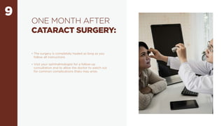 9
ONE MONTH AFTER
CATARACT SURGERY:
• The surgery is completely healed as long as you
follow all instructions
• Visit your ophthalmologist for a follow-up
consultation and to allow the doctor to watch out
for common complications thaty may arise.
 