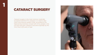 1
CATARACT SURGERY
Cataract surgery is the most common medically
accepted treatment for cataracts—to restore clear
vision and improve quality of life. According to the
National Eye Institute, at least half of the people in the
US have had their cataracts removed surgically by the
time they’re 80 years of age.
 