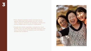 3
• Most cataracts develop slowly over time due to
ageing, affecting most people over 50. In some
cases, however, cataracts can develop in infants and
young children due to trauma or medications.
• People who smoke cigarettes, consume too much
alcohol, live in an area with ultraviolet exposure, and
have a family history of cataracts are more likely to
develop eye conditions.
 