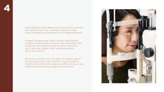4
• Early detection and intervention are crucial to prevent
permanent vision loss. Cataract surgery is a day
surgical procedure performed by an ophthalmologist.
• Cataract surgery, also known as lens replacement
surgery, is performed to remove the natural lens with
a cataract and replace it with an intraocular lens.
It is a safe day surgery that may last between
20 to 30 minutes.
• However, recovery and care after the surgery are of
utmost importance. The cataract surgery recovery
timeline should be short and uneventful as long as you
follow all instructions provided by the doctor.
 