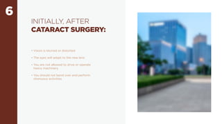 6
INITIALLY, AFTER
CATARACT SURGERY:
• Vision is blurred or distorted
• The eyes will adapt to the new lens
• You are not allowed to drive or operate
heavy machinery
• You should not bend over and perform
strenuous activities
 