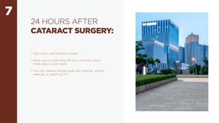 7
24 HOURS AFTER
CATARACT SURGERY:
• Your vision will become clearer
• Make sure to take time off from work for about
three days to one week.
• You can tolerate simple tasks like reading, writing,
walking, or watching TV
 