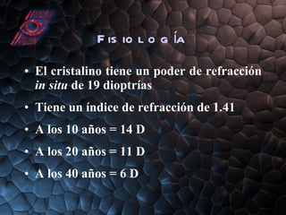 Fisiología El cristalino tiene un poder de refracción  in situ  de 19 dioptrías Tiene un índice de refracción de 1.41 A los 10 años = 14 D A los 20 años = 11 D A los 40 años = 6 D 