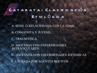 Catarata:  Clasificación Etiológica A. SENIL O RELACIONADA CON LA EDAD. B. CONGENITA Y JUVENIL. C. TRAUMATICA. D. ASOCIADA CON ENFERMEDADES  INTRAOCULARES. E.  ASOCIADA CON ENFERMEDADES SISTEMICAS F. CAUSADA POR AGENTES NOCIVOS 
