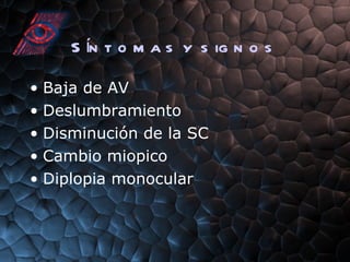 Síntomas y signos Baja de AV Deslumbramiento Disminución de la SC Cambio miopico Diplopia monocular 