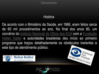 De acordo com o Ministério da Saúde, em 1966, eram feitos cerca
de 60 mil procedimentos ao ano. No final dos anos 80, um
convênio do Instituto Nacional de Olhos dos EUA com a Fundação
Hellen Keller e autoridades brasileiras deu início ao primeiro
programa que traçou detalhadamente os obstáculos inerentes a
este tipo de atendimento público.
História
 