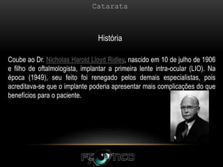 História
Coube ao Dr. Nicholas Harold Lloyd Ridley, nascido em 10 de julho de 1906
e filho de oftalmologista, implantar a primeira lente intra-ocular (LIO). Na
época (1949), seu feito foi renegado pelos demais especialistas, pois
acreditava-se que o implante poderia apresentar mais complicações do que
benefícios para o paciente.
 