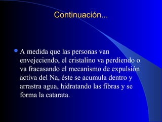 Continuación...Continuación...
A medida que las personas van
envejeciendo, el cristalino va perdiendo o
va fracasando el mecanismo de expulsión
activa del Na, éste se acumula dentro y
arrastra agua, hidratando las fibras y se
forma la catarata.
 