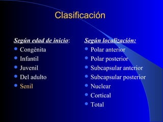 ClasificaciónClasificación
Según edad de inicio:
 Congénita
 Infantil
 Juvenil
 Del adulto
 Senil
Según localización:
 Polar anterior
 Polar posterior
 Subcapsular anterior
 Subcapsular posterior
 Nuclear
 Cortical
 Total
 