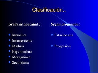 Clasificación..Clasificación..
Grado de opacidad :
 Inmadura
 Intumescente
 Madura
 Hipermadura
 Morganiana
 Secundaria
Según progresión:
 Estacionaria
 Progresiva
 